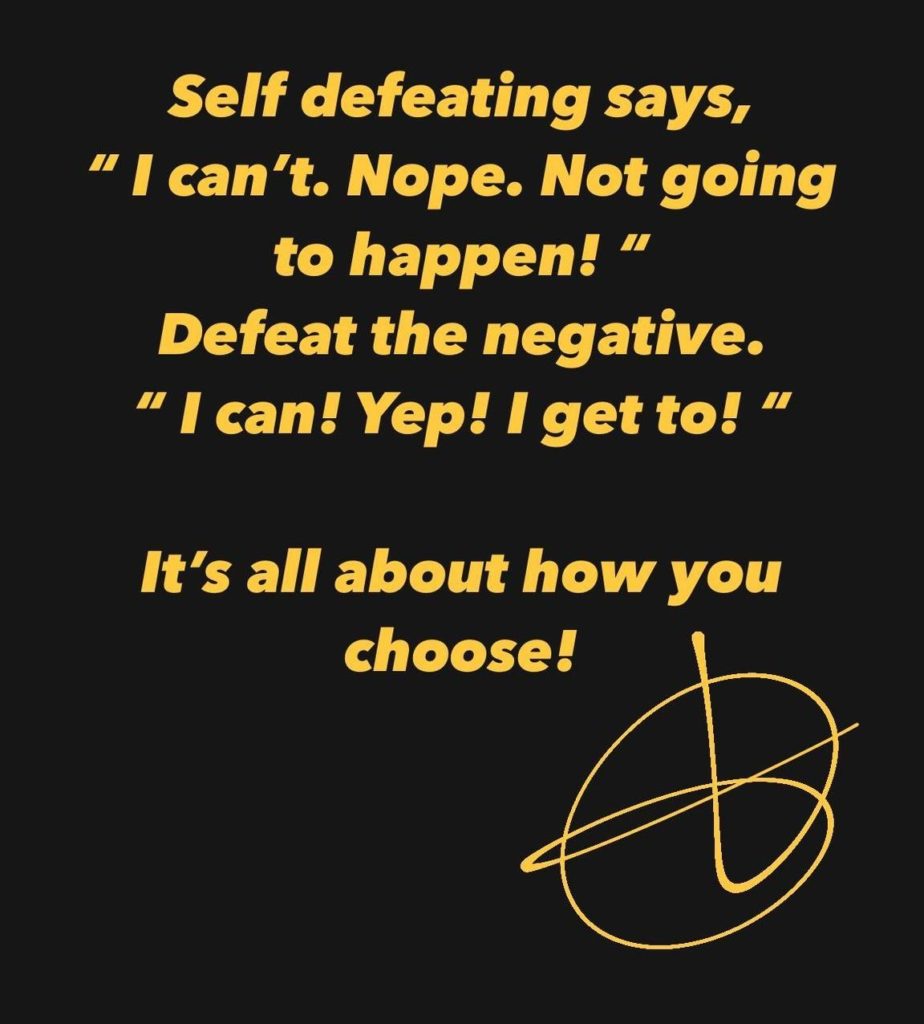 Self defeating says, "I can'.t Nope. Not going to happen! " Defeat the negative.  " I can! Yep! I get to! " It's all about how you choose!